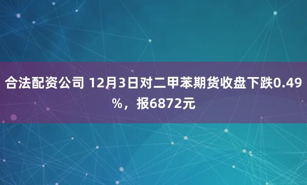 合法配资公司 12月3日对二甲苯期货收盘下跌0.49%，报6872元