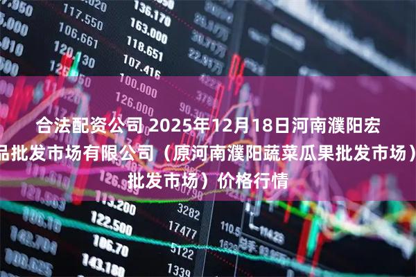 合法配资公司 2025年12月18日河南濮阳宏进农副产品批发市场有限公司（原河南濮阳蔬菜瓜果批发市场）价格行情
