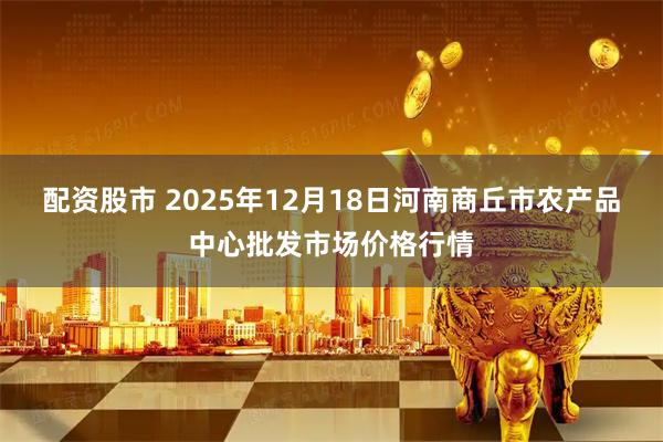 配资股市 2025年12月18日河南商丘市农产品中心批发市场价格行情