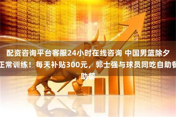 配资咨询平台客服24小时在线咨询 中国男篮除夕正常训练！每天补贴300元，郭士强与球员同吃自助餐