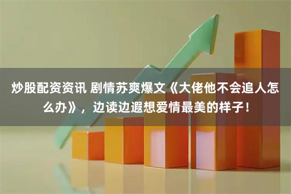 炒股配资资讯 剧情苏爽爆文《大佬他不会追人怎么办》，边读边遐想爱情最美的样子！