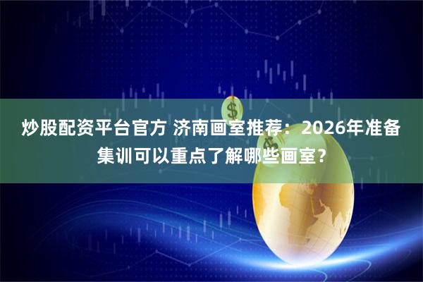 炒股配资平台官方 济南画室推荐:2026年准备集训可以重点了解哪些画室?