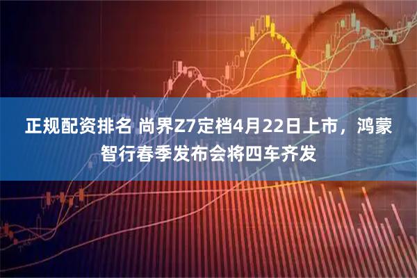 正规配资排名 尚界Z7定档4月22日上市，鸿蒙智行春季发布会将四车齐发