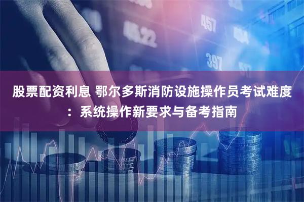 股票配资利息 鄂尔多斯消防设施操作员考试难度：系统操作新要求与备考指南