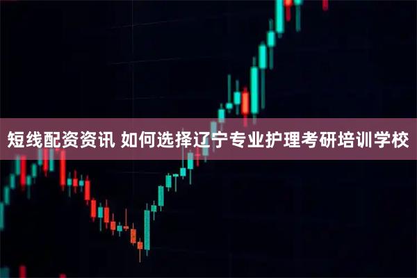 短线配资资讯 如何选择辽宁专业护理考研培训学校