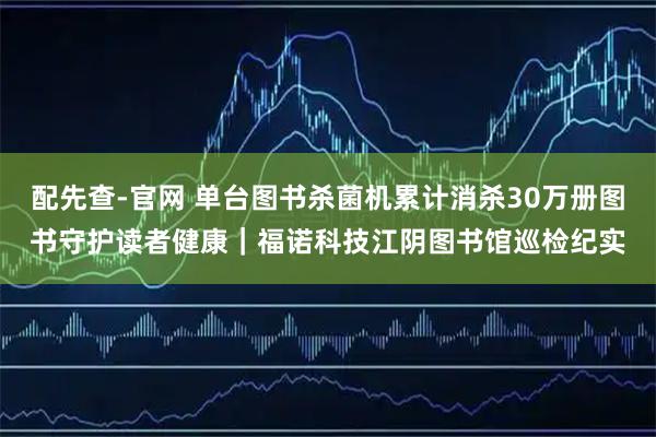 配先查-官网 单台图书杀菌机累计消杀30万册图书守护读者健康｜福诺科技江阴图书馆巡检纪实