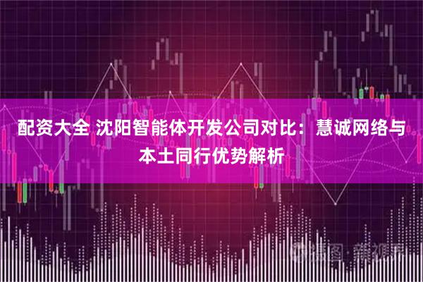 配资大全 沈阳智能体开发公司对比：慧诚网络与本土同行优势解析