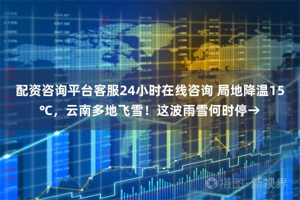 配资咨询平台客服24小时在线咨询 局地降温15℃，云南多地飞雪！这波雨雪何时停→