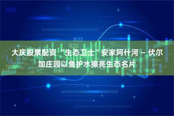 大庆股票配资 “生态卫士”安家阿什河 — 伏尔加庄园以鱼护水擦亮生态名片