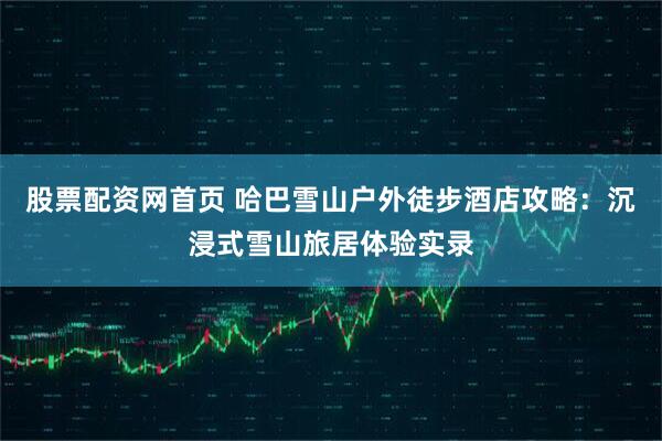 股票配资网首页 哈巴雪山户外徒步酒店攻略：沉浸式雪山旅居体验实录