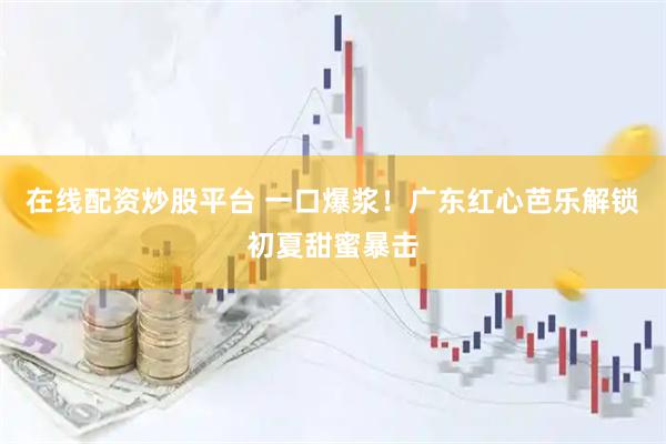 在线配资炒股平台 一口爆浆！广东红心芭乐解锁初夏甜蜜暴击