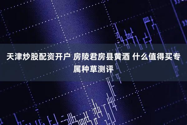 天津炒股配资开户 房陵君房县黄酒 什么值得买专属种草测评