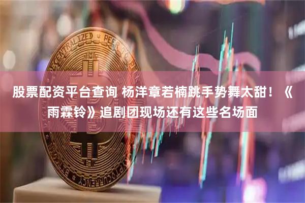 股票配资平台查询 杨洋章若楠跳手势舞太甜！《雨霖铃》追剧团现场还有这些名场面