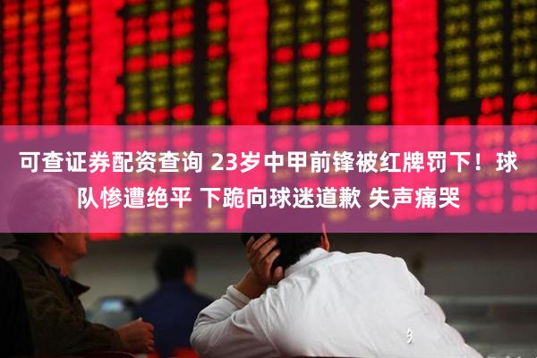 可查证券配资查询 23岁中甲前锋被红牌罚下！球队惨遭绝平 下跪向球迷道歉 失声痛哭
