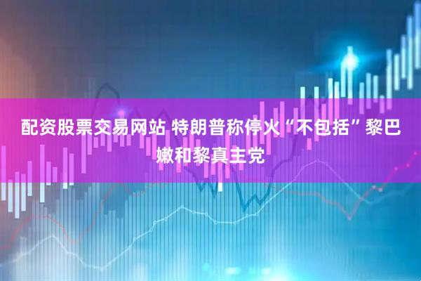 配资股票交易网站 特朗普称停火“不包括”黎巴嫩和黎真主党