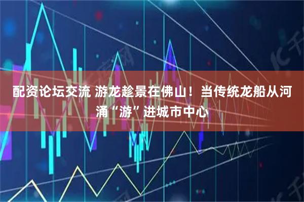 配资论坛交流 游龙趁景在佛山！当传统龙船从河涌“游”进城市中心