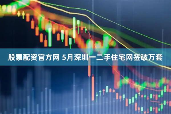 股票配资官方网 5月深圳一二手住宅网签破万套