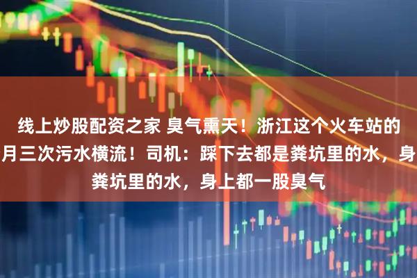 线上炒股配资之家 臭气熏天！浙江这个火车站的地下车库半个月三次污水横流！司机：踩下去都是粪坑里的水，身上都一股臭气
