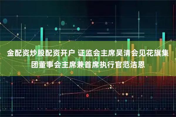 金配资炒股配资开户 证监会主席吴清会见花旗集团董事会主席兼首席执行官范洁恩