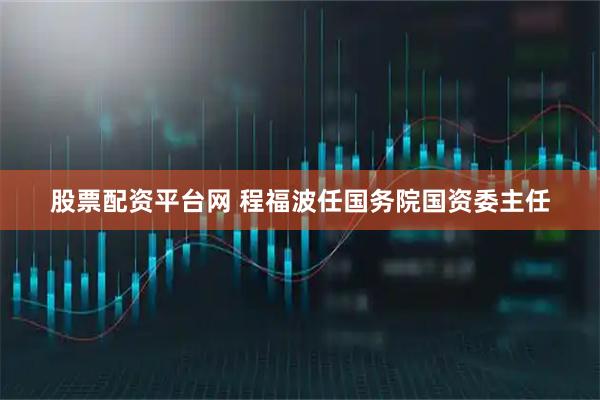 股票配资平台网 程福波任国务院国资委主任
